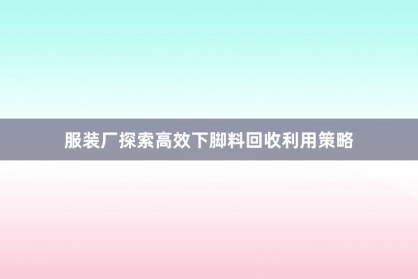 服装厂探索高效下脚料回收利用策略