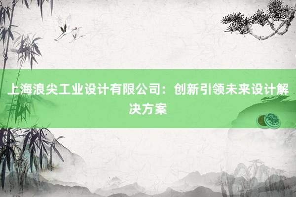 上海浪尖工业设计有限公司：创新引领未来设计解决方案