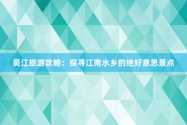 吴江旅游攻略：探寻江南水乡的绝好意思景点